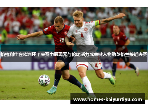 格拉利什在欧洲杯半决赛中展现无与伦比活力成关键人物助英格兰接近决赛