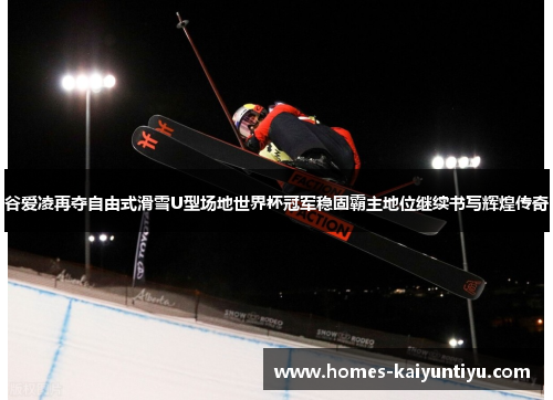 谷爱凌再夺自由式滑雪U型场地世界杯冠军稳固霸主地位继续书写辉煌传奇