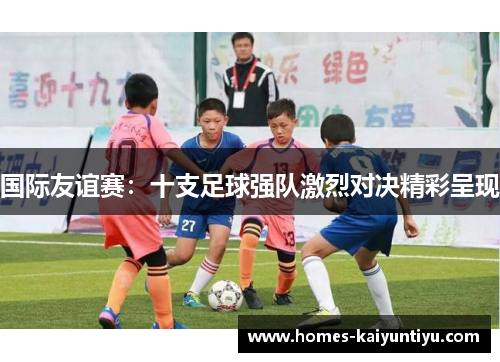 国际友谊赛：十支足球强队激烈对决精彩呈现