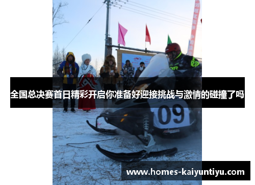 全国总决赛首日精彩开启你准备好迎接挑战与激情的碰撞了吗