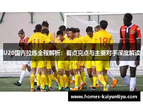 U20国青拉练全程解析：看点亮点与主要对手深度解读